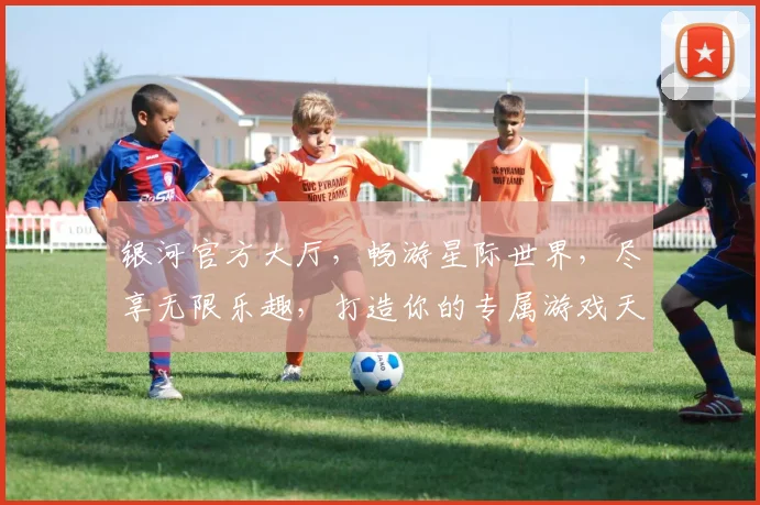 银河官方大厅，畅游星际世界，尽享无限乐趣，打造你的专属游戏天地，体验非凡