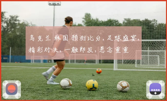 乌克兰 韩国 预测比分,足球盛宴,精彩对决,一触即发,悬念重重